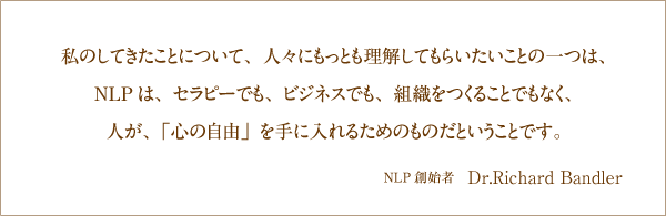 私のしてきたことについて、人々にもっとも理解してもらいたいことの一つは、NLPは、セラピーでも、ビジネスでも、組織をつくることでもなく、人が、「心の自由」を手に入れるためのものだということです。NPP創始者　Dr.Richard Bandler